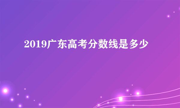 2019广东高考分数线是多少