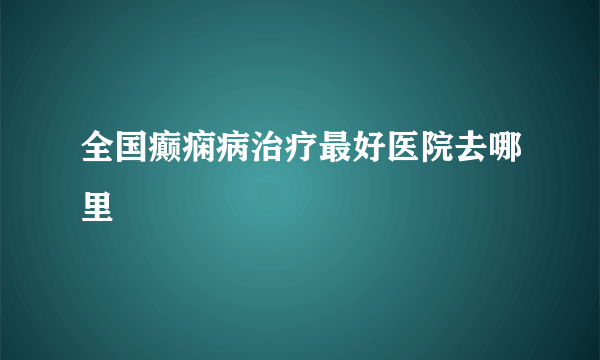 全国癫痫病治疗最好医院去哪里