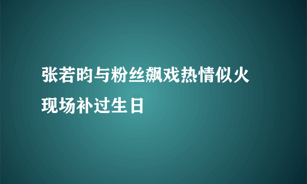 张若昀与粉丝飙戏热情似火 现场补过生日