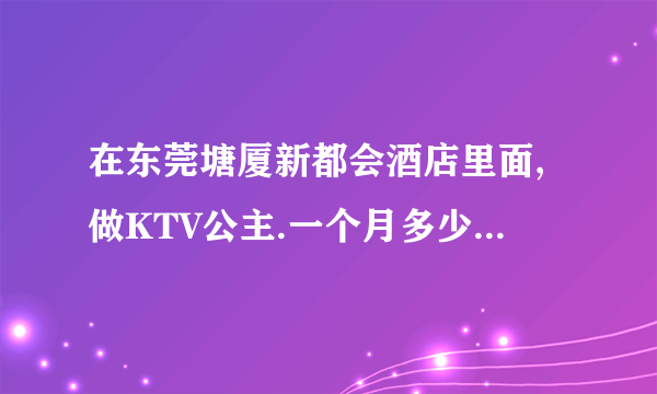 在东莞塘厦新都会酒店里面,做KTV公主.一个月多少钱.大概做些什么?