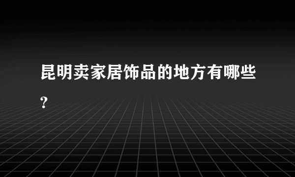 昆明卖家居饰品的地方有哪些？