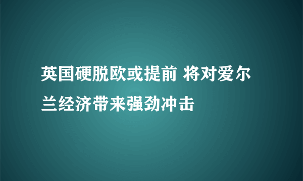 英国硬脱欧或提前 将对爱尔兰经济带来强劲冲击