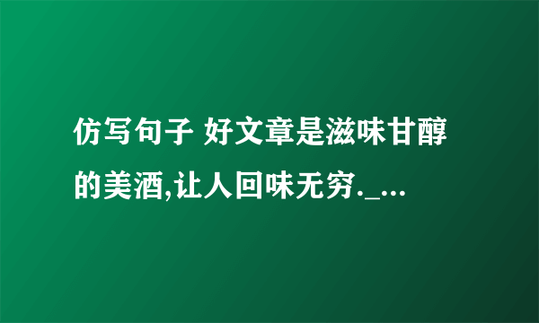 仿写句子 好文章是滋味甘醇的美酒,让人回味无穷.____________________________________