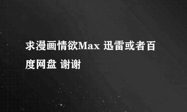 求漫画情欲Max 迅雷或者百度网盘 谢谢