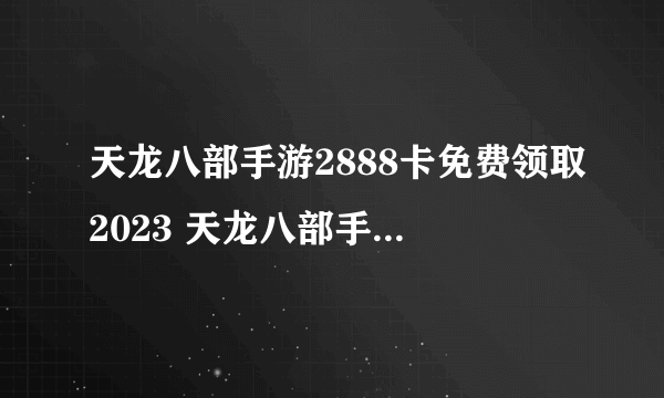 天龙八部手游2888卡免费领取2023 天龙八部手游2888卡激活码领取大全