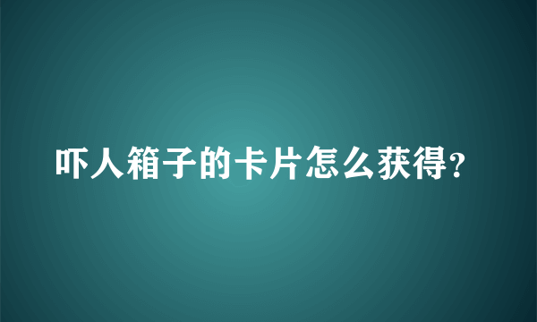 吓人箱子的卡片怎么获得？