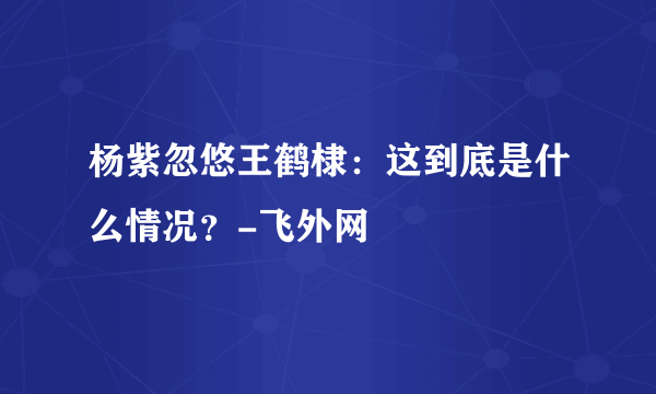 杨紫忽悠王鹤棣：这到底是什么情况？-飞外网