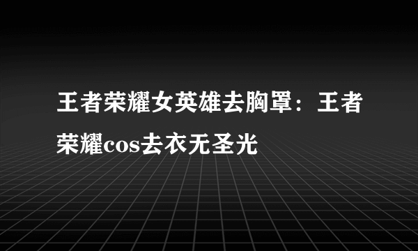 王者荣耀女英雄去胸罩：王者荣耀cos去衣无圣光