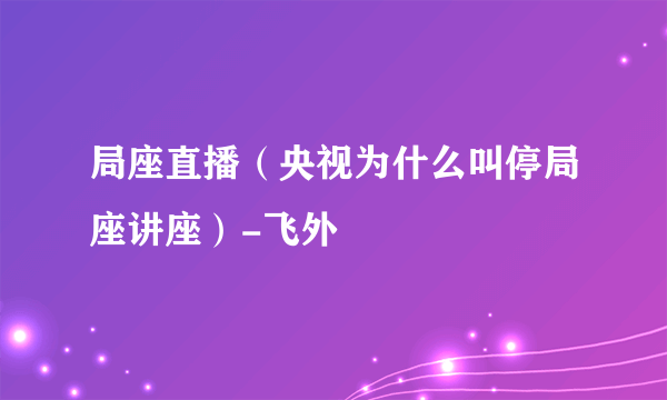 局座直播（央视为什么叫停局座讲座）-飞外