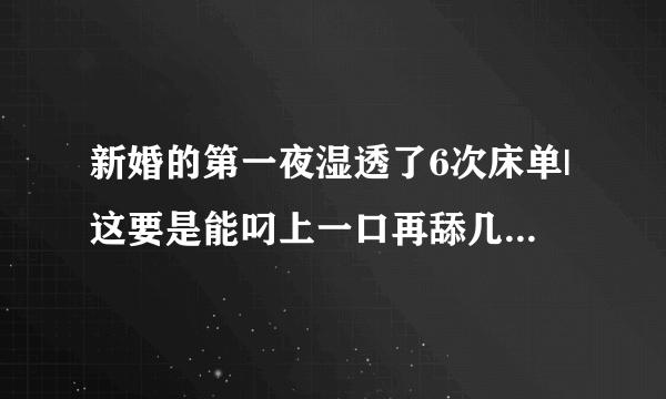 新婚的第一夜湿透了6次床单|这要是能叼上一口再舔几下-情感口述