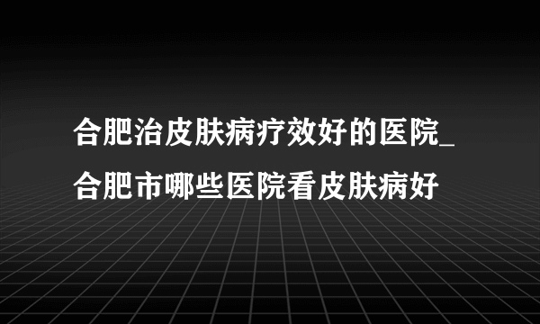 合肥治皮肤病疗效好的医院_合肥市哪些医院看皮肤病好