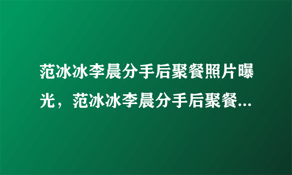 范冰冰李晨分手后聚餐照片曝光，范冰冰李晨分手后聚餐是炒作吗？