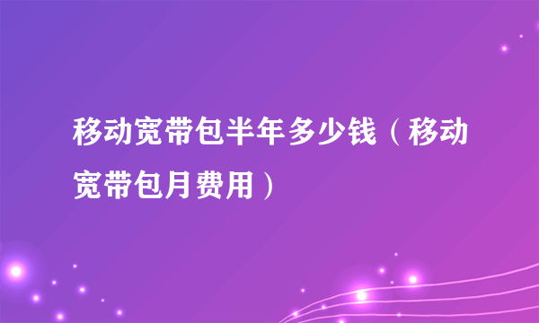 移动宽带包半年多少钱（移动宽带包月费用）