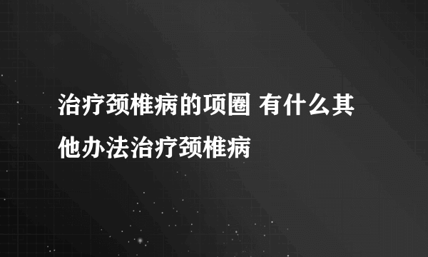 治疗颈椎病的项圈 有什么其他办法治疗颈椎病