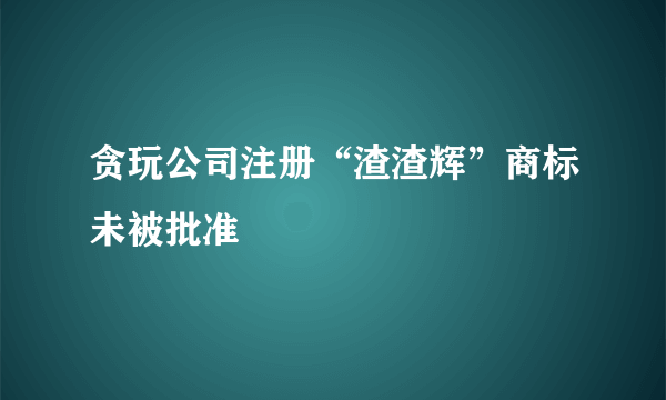 贪玩公司注册“渣渣辉”商标未被批准