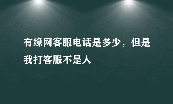 有缘网客服电话是多少，但是我打客服不是人