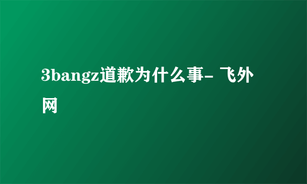 3bangz道歉为什么事- 飞外网