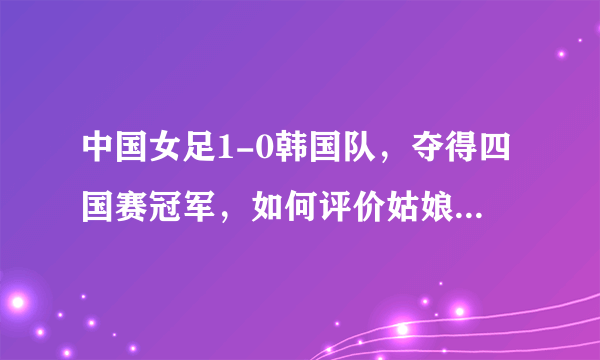 中国女足1-0韩国队，夺得四国赛冠军，如何评价姑娘们的表现和本场比赛？