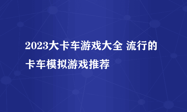 2023大卡车游戏大全 流行的卡车模拟游戏推荐