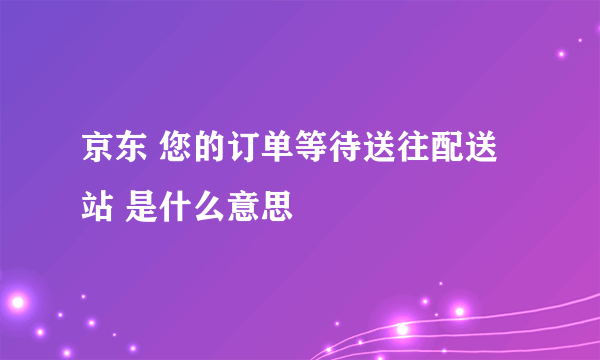 京东 您的订单等待送往配送站 是什么意思