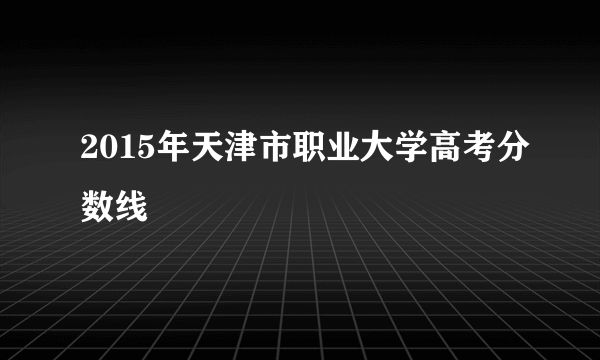 2015年天津市职业大学高考分数线