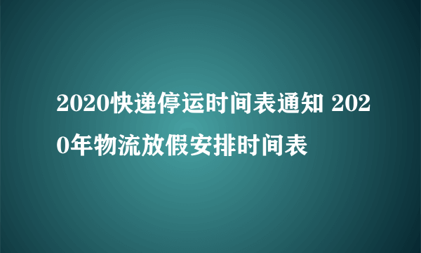 2020快递停运时间表通知 2020年物流放假安排时间表