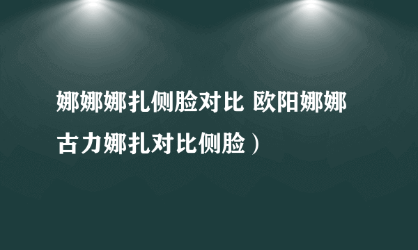 娜娜娜扎侧脸对比 欧阳娜娜古力娜扎对比侧脸）