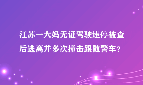 江苏一大妈无证驾驶违停被查后逃离并多次撞击跟随警车？