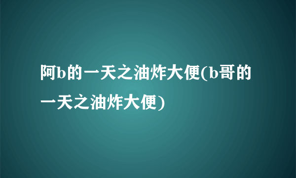 阿b的一天之油炸大便(b哥的一天之油炸大便)