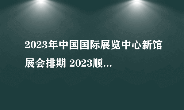 2023年中国国际展览中心新馆展会排期 2023顺义新国展展会信息一览