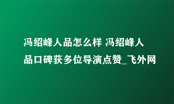 冯绍峰人品怎么样 冯绍峰人品口碑获多位导演点赞_飞外网