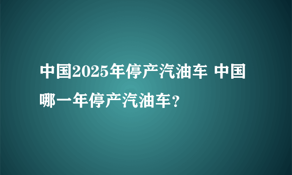 中国2025年停产汽油车 中国哪一年停产汽油车？