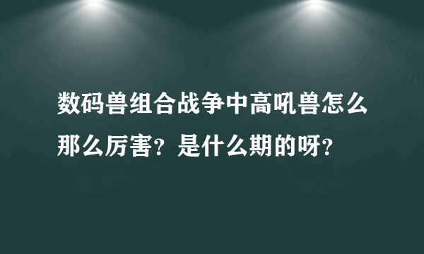 数码兽组合战争中高吼兽怎么那么厉害？是什么期的呀？