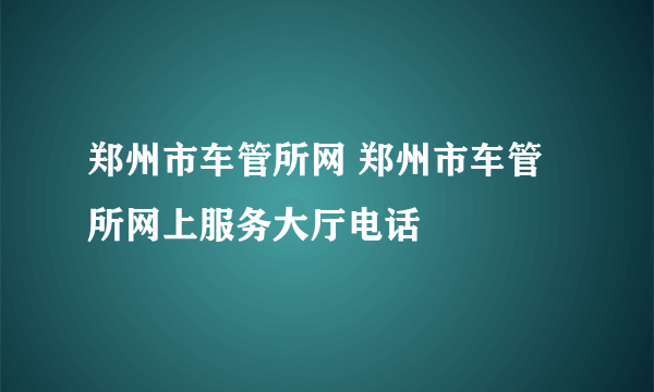 郑州市车管所网 郑州市车管所网上服务大厅电话