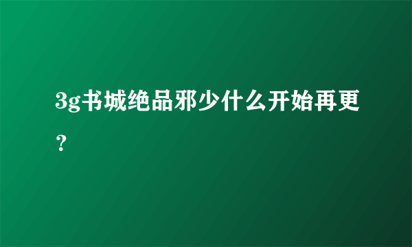 3g书城绝品邪少什么开始再更？