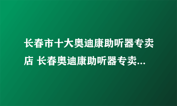 长春市十大奥迪康助听器专卖店 长春奥迪康助听器专卖店在哪里