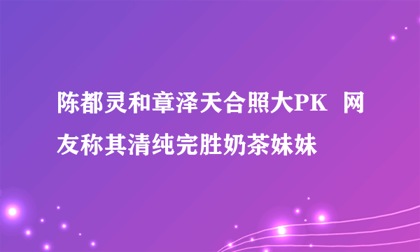 陈都灵和章泽天合照大PK  网友称其清纯完胜奶茶妹妹