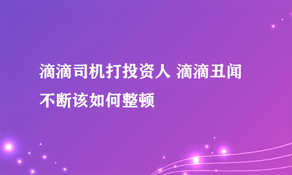 滴滴司机打投资人 滴滴丑闻不断该如何整顿