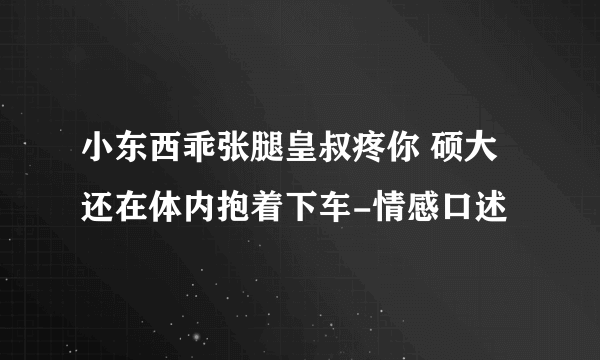 小东西乖张腿皇叔疼你 硕大还在体内抱着下车-情感口述