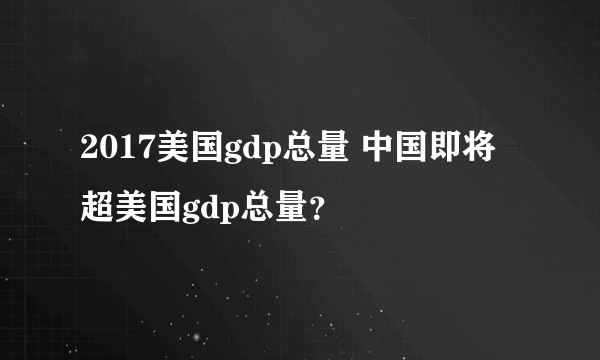 2017美国gdp总量 中国即将超美国gdp总量？