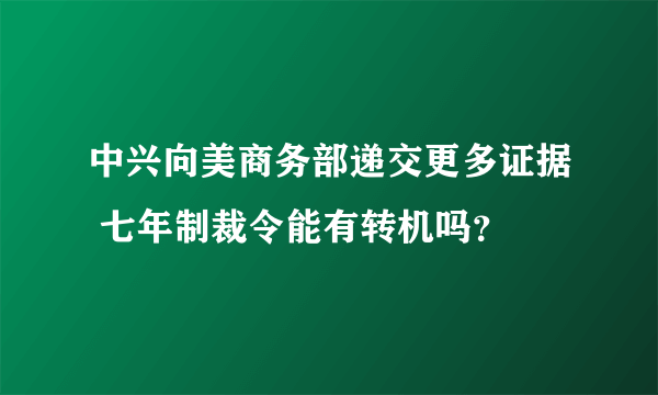 中兴向美商务部递交更多证据 七年制裁令能有转机吗？