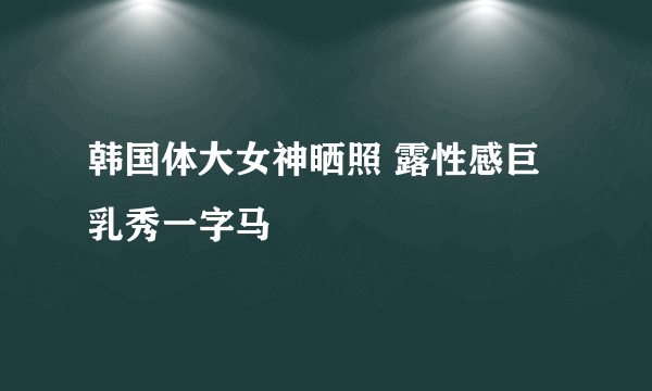 韩国体大女神晒照 露性感巨乳秀一字马