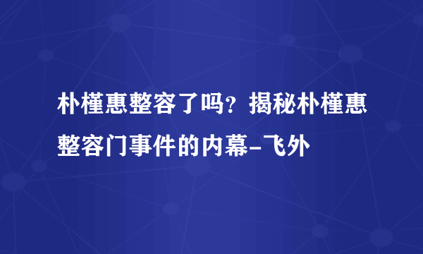 朴槿惠整容了吗？揭秘朴槿惠整容门事件的内幕-飞外