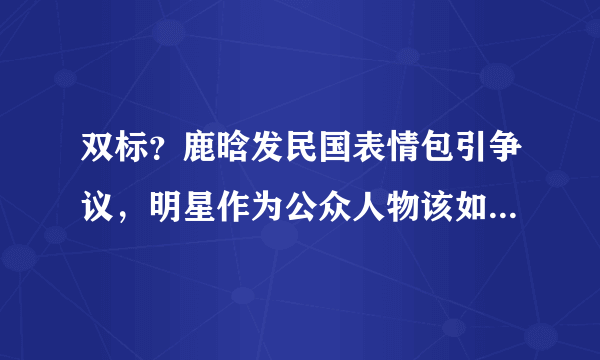 双标？鹿晗发民国表情包引争议，明星作为公众人物该如何自处？