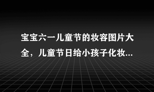 宝宝六一儿童节的妆容图片大全，儿童节日给小孩子化妆的妆面图片