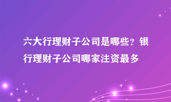 六大行理财子公司是哪些？银行理财子公司哪家注资最多