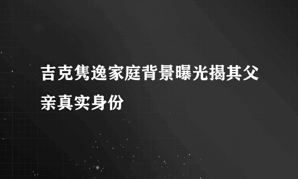 吉克隽逸家庭背景曝光揭其父亲真实身份