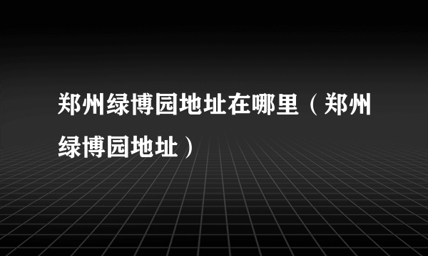 郑州绿博园地址在哪里（郑州绿博园地址）