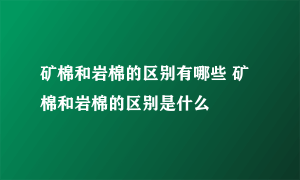 矿棉和岩棉的区别有哪些 矿棉和岩棉的区别是什么