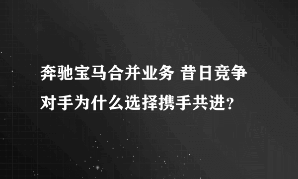 奔驰宝马合并业务 昔日竞争对手为什么选择携手共进？